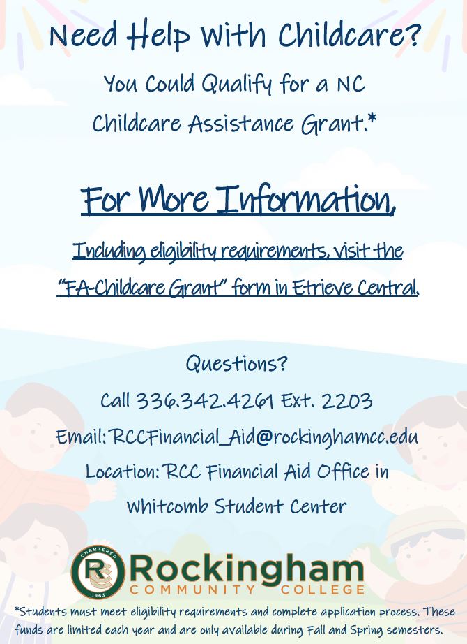 Need help with childcare? You could qualify for a North Carolina Childcare Assistance Grant. For more information, including eligibility requirements, visit the FA-Childcare Grant form in Etrieve Central. Questions? Contact RCC Financial Aid in the Whitcomb Student Center. Phone: 336-342-4261 extension 2203. Email: RCCFinancial_Aid@rockinghamcc.edu. Students must meet eligibility requirements and complete application process. These funds are limited each year and are only available during Fall and Spring semesters.